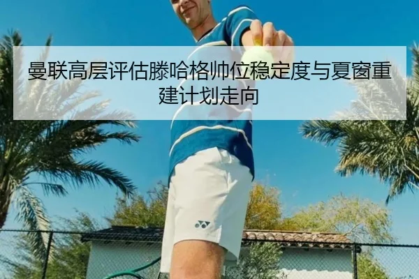 曼联高层评估滕哈格帅位稳定度与夏窗重建计划走向
