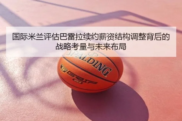 国际米兰评估巴雷拉续约薪资结构调整背后的战略考量与未来布局