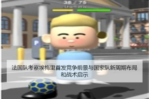 法国队考察埃梅里首发竞争前景与国家队新周期布局和战术启示