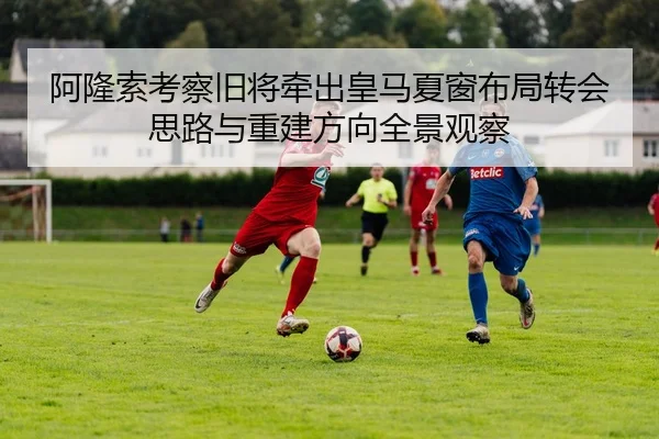 阿隆索考察旧将牵出皇马夏窗布局转会思路与重建方向全景观察